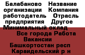 Балабаново › Название организации ­ Компания-работодатель › Отрасль предприятия ­ Другое › Минимальный оклад ­ 23 000 - Все города Работа » Вакансии   . Башкортостан респ.,Караидельский р-н